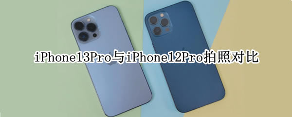 iPhone13Pro与12Pro哪个拍照更好?iPhone13Pro与iPhone12Pro拍照对比_苹果手机_本站